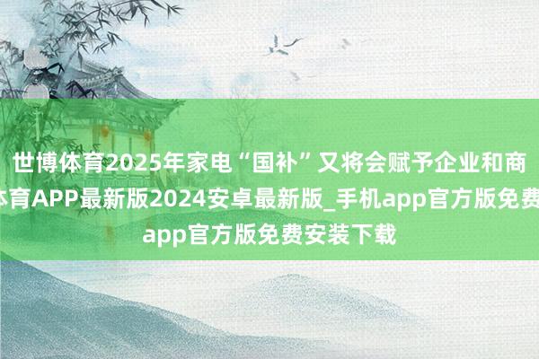 世博体育2025年家电“国补”又将会赋予企业和商家-世博体育APP最新版2024安卓最新版_手机app官方版免费安装下载