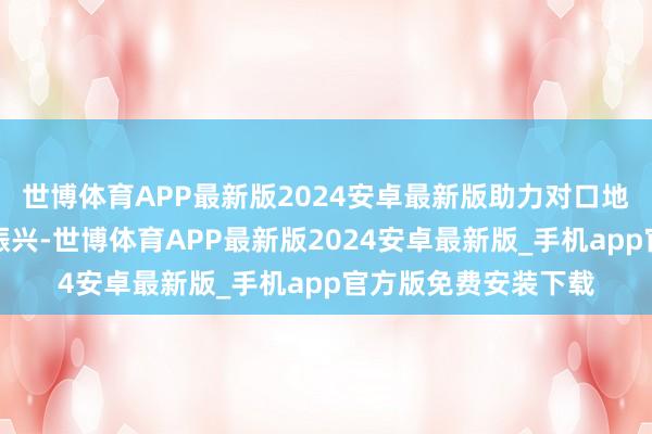 世博体育APP最新版2024安卓最新版助力对口地区经济发展与乡村振兴-世博体育APP最新版2024安卓最新版_手机app官方版免费安装下载