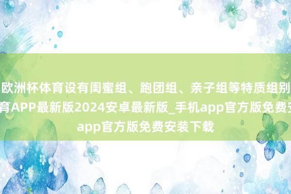 欧洲杯体育设有闺蜜组、跑团组、亲子组等特质组别-世博体育APP最新版2024安卓最新版_手机app官方版免费安装下载