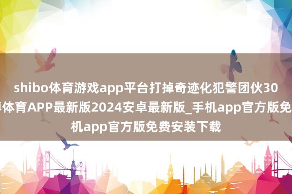 shibo体育游戏app平台打掉奇迹化犯警团伙300余个-世博体育APP最新版2024安卓最新版_手机app官方版免费安装下载