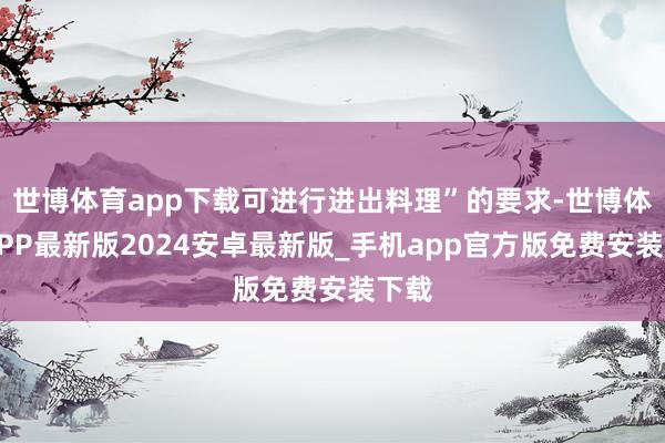 世博体育app下载可进行进出料理”的要求-世博体育APP最新版2024安卓最新版_手机app官方版免费安装下载