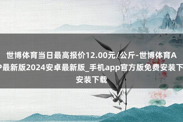 世博体育当日最高报价12.00元/公斤-世博体育APP最新版2024安卓最新版_手机app官方版免费安装下载