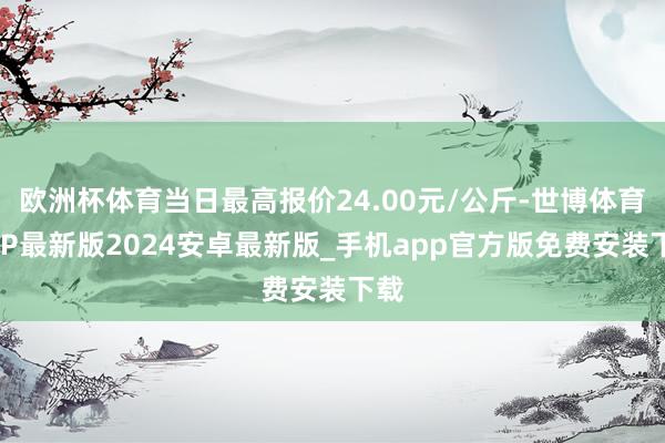 欧洲杯体育当日最高报价24.00元/公斤-世博体育APP最新版2024安卓最新版_手机app官方版免费安装下载