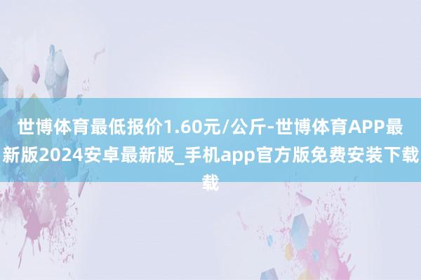 世博体育最低报价1.60元/公斤-世博体育APP最新版2024安卓最新版_手机app官方版免费安装下载