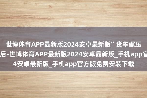 世博体育APP最新版2024安卓最新版”货车碾压过小童 视频截图随后-世博体育APP最新版2024安卓最新版_手机app官方版免费安装下载