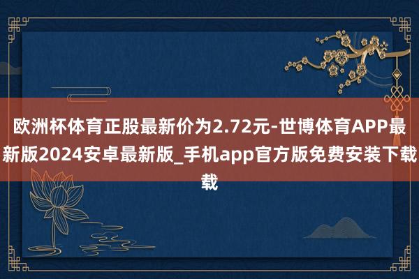 欧洲杯体育正股最新价为2.72元-世博体育APP最新版2024安卓最新版_手机app官方版免费安装下载