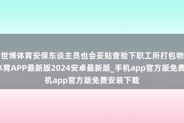 世博体育安保东谈主员也会妥贴查验下职工所打包物品-世博体育APP最新版2024安卓最新版_手机app官方版免费安装下载