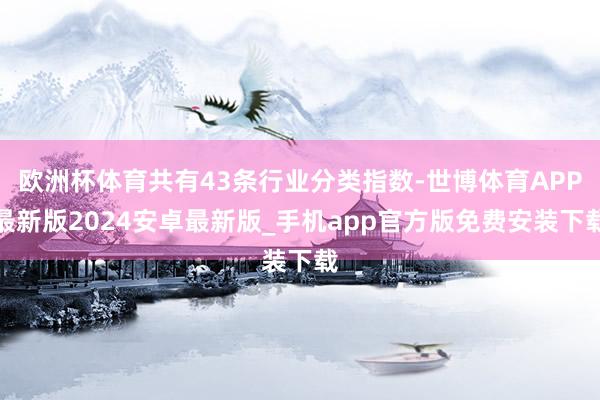 欧洲杯体育共有43条行业分类指数-世博体育APP最新版2024安卓最新版_手机app官方版免费安装下载