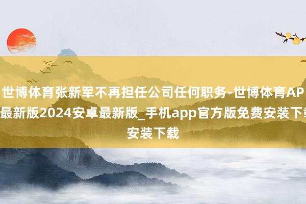 世博体育张新军不再担任公司任何职务-世博体育APP最新版2024安卓最新版_手机app官方版免费安装下载
