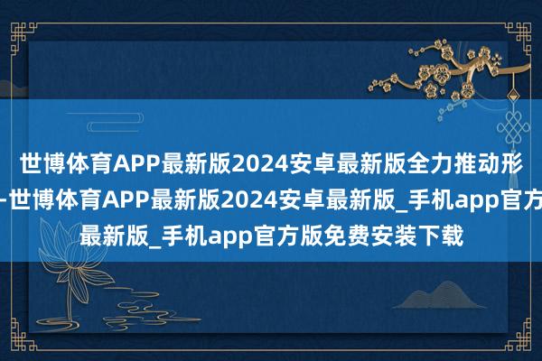 世博体育APP最新版2024安卓最新版全力推动形势诞生提速提效-世博体育APP最新版2024安卓最新版_手机app官方版免费安装下载