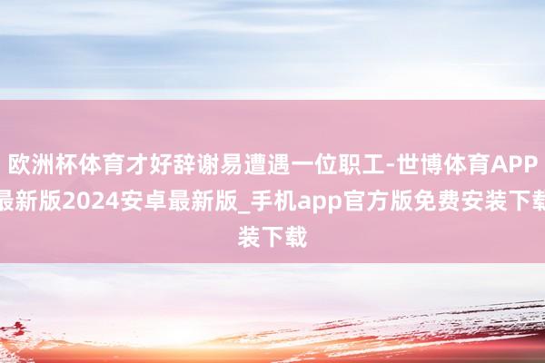 欧洲杯体育才好辞谢易遭遇一位职工-世博体育APP最新版2024安卓最新版_手机app官方版免费安装下载