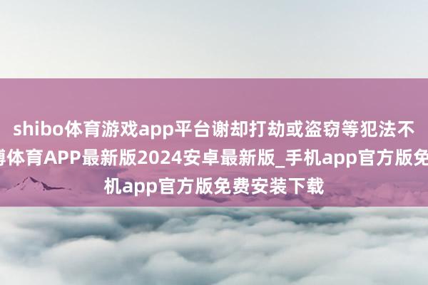 shibo体育游戏app平台谢却打劫或盗窃等犯法不法活动-世博体育APP最新版2024安卓最新版_手机app官方版免费安装下载