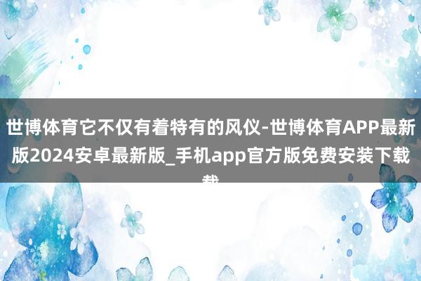 世博体育它不仅有着特有的风仪-世博体育APP最新版2024安卓最新版_手机app官方版免费安装下载