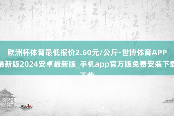 欧洲杯体育最低报价2.60元/公斤-世博体育APP最新版2024安卓最新版_手机app官方版免费安装下载