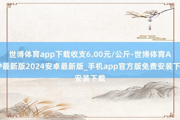 世博体育app下载收支6.00元/公斤-世博体育APP最新版2024安卓最新版_手机app官方版免费安装下载