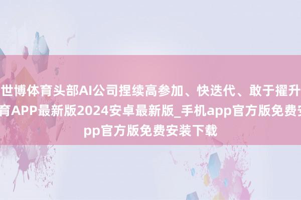 世博体育头部AI公司捏续高参加、快迭代、敢于擢升-世博体育APP最新版2024安卓最新版_手机app官方版免费安装下载