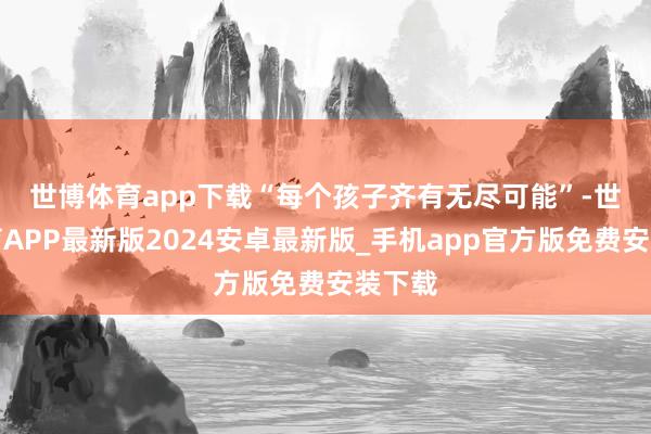 世博体育app下载　　“每个孩子齐有无尽可能”-世博体育APP最新版2024安卓最新版_手机app官方版免费安装下载