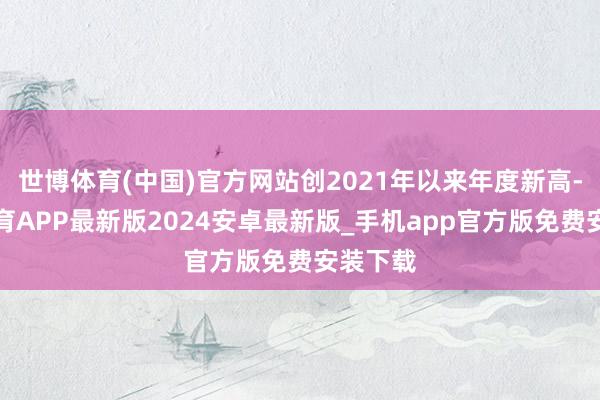 世博体育(中国)官方网站创2021年以来年度新高-世博体育APP最新版2024安卓最新版_手机app官方版免费安装下载
