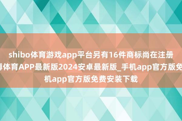 shibo体育游戏app平台另有16件商标尚在注册苦求中-世博体育APP最新版2024安卓最新版_手机app官方版免费安装下载