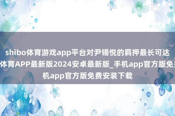 shibo体育游戏app平台对尹锡悦的羁押最长可达20天-世博体育APP最新版2024安卓最新版_手机app官方版免费安装下载