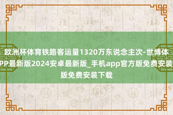 欧洲杯体育铁路客运量1320万东说念主次-世博体育APP最新版2024安卓最新版_手机app官方版免费安装下载