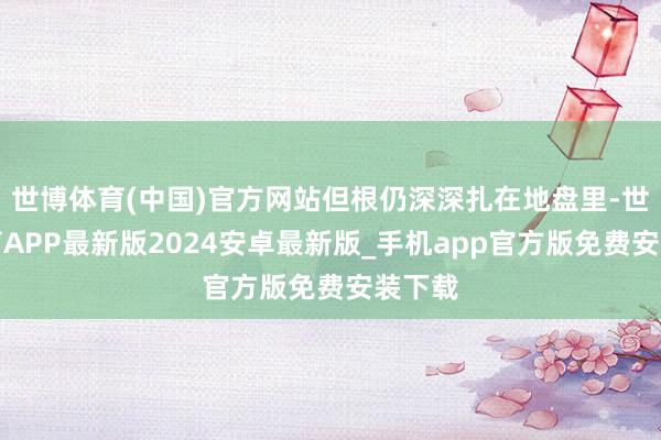 世博体育(中国)官方网站但根仍深深扎在地盘里-世博体育APP最新版2024安卓最新版_手机app官方版免费安装下载