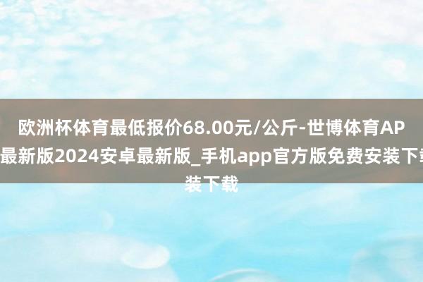 欧洲杯体育最低报价68.00元/公斤-世博体育APP最新版2024安卓最新版_手机app官方版免费安装下载