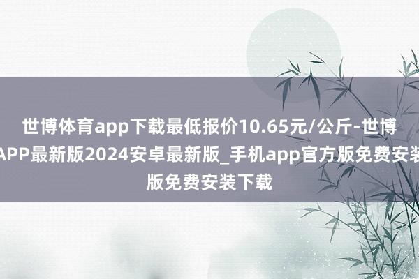 世博体育app下载最低报价10.65元/公斤-世博体育APP最新版2024安卓最新版_手机app官方版免费安装下载