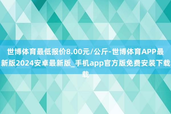 世博体育最低报价8.00元/公斤-世博体育APP最新版2024安卓最新版_手机app官方版免费安装下载