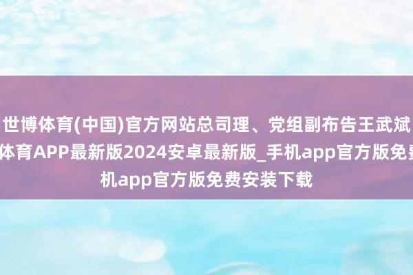 世博体育(中国)官方网站总司理、党组副布告王武斌闲谈-世博体育APP最新版2024安卓最新版_手机app官方版免费安装下载