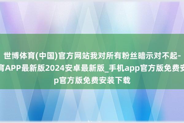 世博体育(中国)官方网站我对所有粉丝暗示对不起-世博体育APP最新版2024安卓最新版_手机app官方版免费安装下载