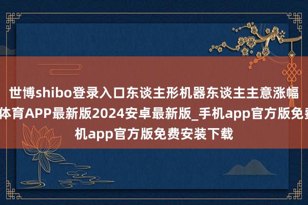 世博shibo登录入口东谈主形机器东谈主主意涨幅居前-世博体育APP最新版2024安卓最新版_手机app官方版免费安装下载