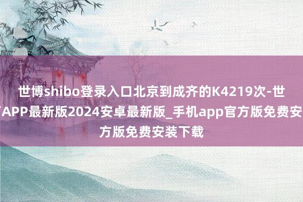 世博shibo登录入口北京到成齐的K4219次-世博体育APP最新版2024安卓最新版_手机app官方版免费安装下载
