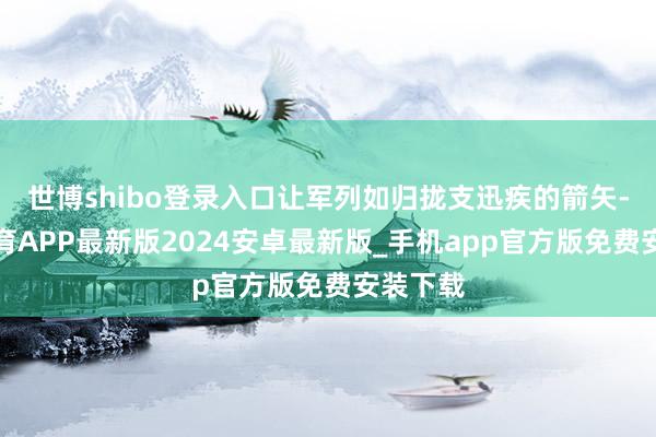 世博shibo登录入口让军列如归拢支迅疾的箭矢-世博体育APP最新版2024安卓最新版_手机app官方版免费安装下载