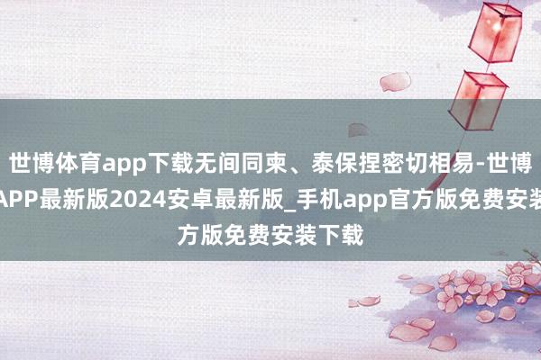 世博体育app下载无间同柬、泰保捏密切相易-世博体育APP最新版2024安卓最新版_手机app官方版免费安装下载
