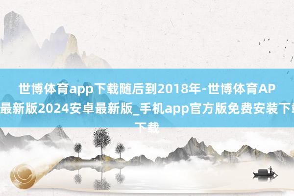 世博体育app下载　　随后到2018年-世博体育APP最新版2024安卓最新版_手机app官方版免费安装下载