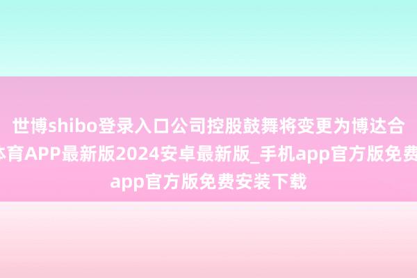 世博shibo登录入口公司控股鼓舞将变更为博达合一-世博体育APP最新版2024安卓最新版_手机app官方版免费安装下载