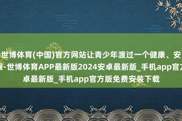 世博体育(中国)官方网站让青少年渡过一个健康、安祥、专诚想的暑假-世博体育APP最新版2024安卓最新版_手机app官方版免费安装下载