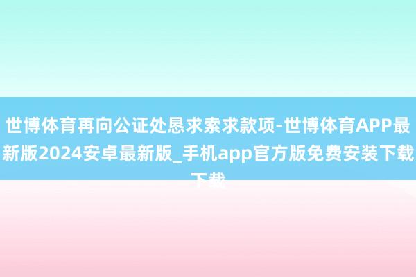 世博体育再向公证处恳求索求款项-世博体育APP最新版2024安卓最新版_手机app官方版免费安装下载