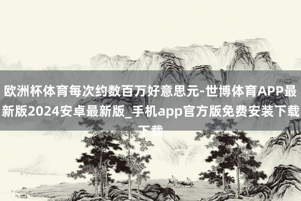 欧洲杯体育每次约数百万好意思元-世博体育APP最新版2024安卓最新版_手机app官方版免费安装下载