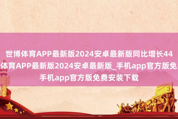 世博体育APP最新版2024安卓最新版同比增长44.75%-世博体育APP最新版2024安卓最新版_手机app官方版免费安装下载
