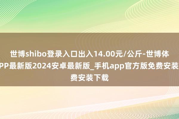 世博shibo登录入口出入14.00元/公斤-世博体育APP最新版2024安卓最新版_手机app官方版免费安装下载