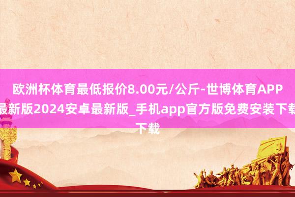 欧洲杯体育最低报价8.00元/公斤-世博体育APP最新版2024安卓最新版_手机app官方版免费安装下载