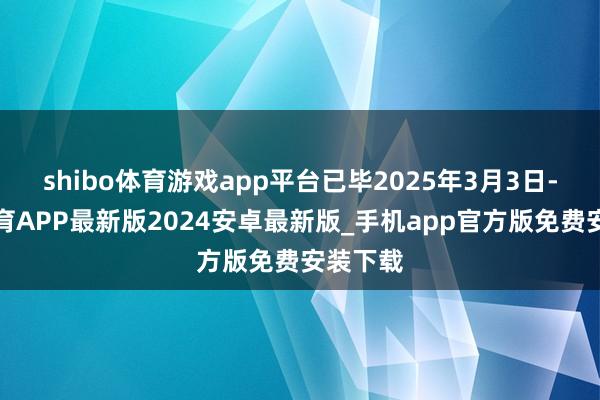 shibo体育游戏app平台已毕2025年3月3日-世博体育APP最新版2024安卓最新版_手机app官方版免费安装下载