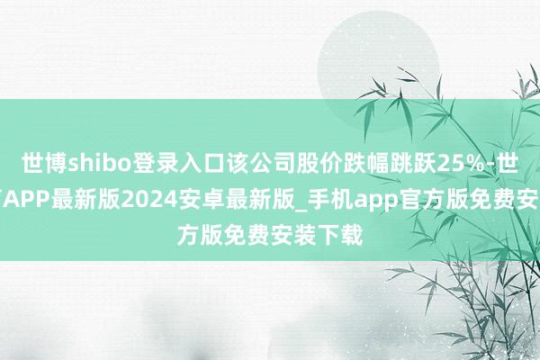 世博shibo登录入口该公司股价跌幅跳跃25%-世博体育APP最新版2024安卓最新版_手机app官方版免费安装下载
