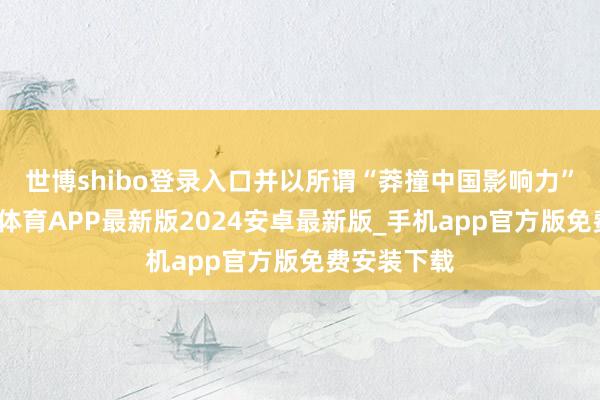 世博shibo登录入口并以所谓“莽撞中国影响力”为由-世博体育APP最新版2024安卓最新版_手机app官方版免费安装下载