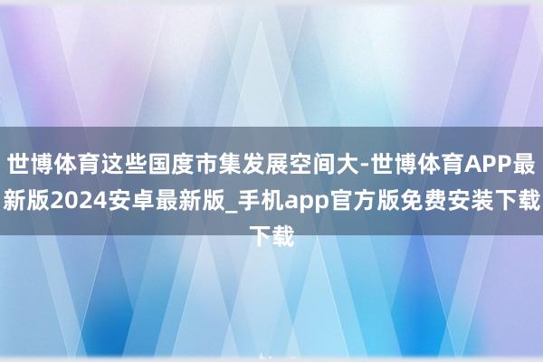 世博体育这些国度市集发展空间大-世博体育APP最新版2024安卓最新版_手机app官方版免费安装下载