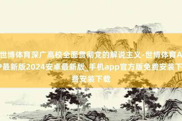 世博体育深广高校全面贯彻党的解说主义-世博体育APP最新版2024安卓最新版_手机app官方版免费安装下载