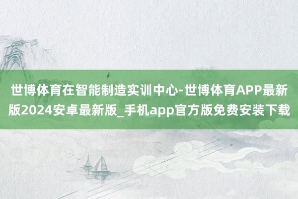 世博体育　　在智能制造实训中心-世博体育APP最新版2024安卓最新版_手机app官方版免费安装下载