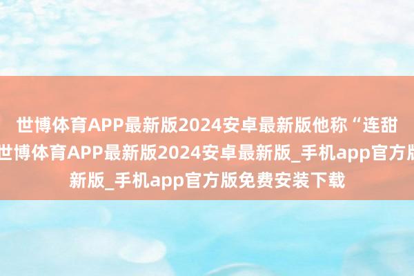 世博体育APP最新版2024安卓最新版他称“连甜味王人莫得”-世博体育APP最新版2024安卓最新版_手机app官方版免费安装下载